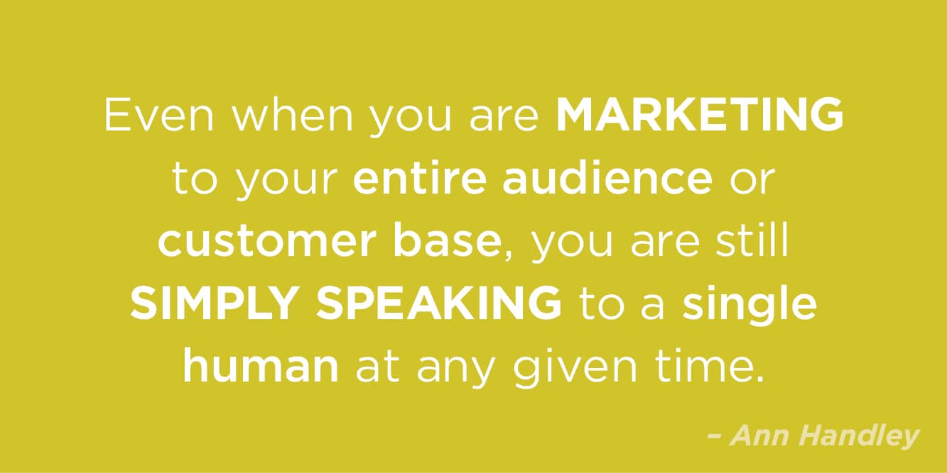 “Even if you are marketing to your entire audience or customer base, you are still simply speaking to a single human at any given time” by Ann Handley